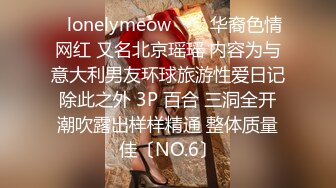 ✨lonelymeow✨▶▶华裔色情网红 又名北京瑶瑶 内容为与意大利男友环球旅游性爱日记 除此之外 3P 百合 三洞全开 潮吹露出样样精通 整体质量佳〔NO.6〕