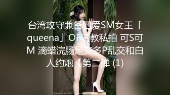 台湾攻守兼备四爱SM女王「queena」OF调教私拍 可S可M 滴蜡浣肠足交多P乱交和白人约炮【第二弹 (1)