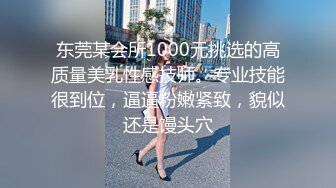 东莞某会所1000元挑选的高质量美乳性感技师。专业技能很到位，逼逼粉嫩紧致，貌似还是馒头穴