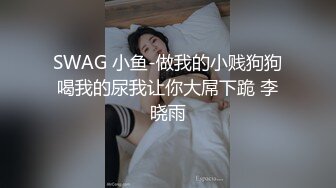 SWAG 小鱼-做我的小贱狗狗喝我的尿我让你大屌下跪 李晓雨