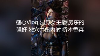 糖心Vlog 湿身女主播 房东的强奸 嫩穴中出内射 桥本香菜