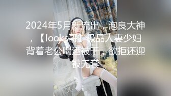 2024年5月新流出，泡良大神，【looks哥】极品人妻少妇 背着老公喝酒被干，欲拒还迎被无套