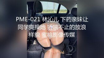 PME-021 林沁儿 下药亲妹让同学爽操她 娇喘不止的放浪样貌 蜜桃影像传媒