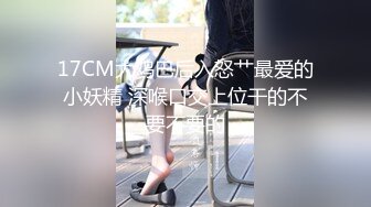 17CM大鸡巴后入怒艹最爱的小妖精 深喉口交上位干的不要不要的