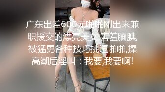 广东出差600元啪啪刚出来兼职援交的漂亮美女,害羞腼腆,被猛男各种技巧挑逗啪啪,操高潮后淫叫：我要,我要啊!