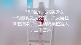 ❤️❤️36D巨乳尤物美少女，一对豪乳又大又软，抓大屌狂撸磨蹭柰子，主动骑乘位插入，上下套弄