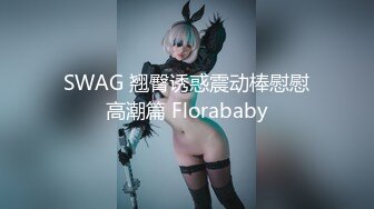 SWAG 翘臀诱惑震动棒慰慰高潮篇 Florababy