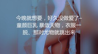 今晚就想要，好久没做爱了–童颜巨乳 暴敛天物，衣服一脱、那对尤物就跳出来