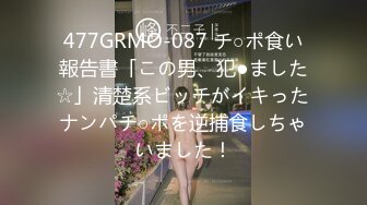 477GRMO-087 チ○ポ食い報告書「この男、犯●ました☆」清楚系ビッチがイキったナンパチ○ポを逆捕食しちゃいました！