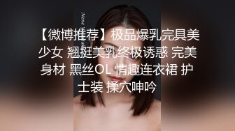 【微博推荐】极品爆乳完具美少女 翘挺美乳终极诱惑 完美身材 黑丝OL 情趣连衣裙 护士装 揉穴呻吟