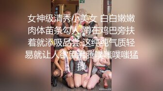 女神级清秀小美女 白白嫩嫩肉体苗条勾人 蹲在鸡巴旁扶着就添吸品尝 这纯纯气质轻易就让人欲望沸腾噗嗤噗嗤猛操