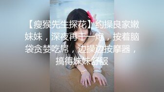 【瘦猴先生探花】约操良家嫩妹妹，深夜再干一炮，按着脑袋贪婪吃屌，边操边按摩器，搞得妹妹舒服