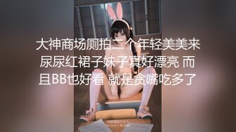 大神商场厕拍二个年轻美美来尿尿红裙子妹子真好漂亮 而且BB也好看 就是贪嘴吃多了