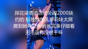 探花柒哥酒店约外围2000块约的 科技脸美乳萝莉妹大屌爽到她呻吟叫爸爸完事仔细看无毛逼有没被干坏