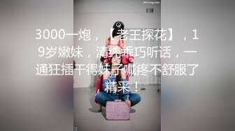 3000一炮，【老王探花】，19岁嫩妹，清纯乖巧听话，一通狂插干得妹子喊疼不舒服了，精采！