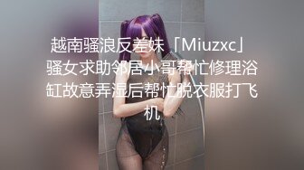 越南骚浪反差妹「Miuzxc」骚女求助邻居小哥帮忙修理浴缸故意弄湿后帮忙脱衣服打飞机