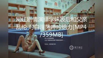 网红剧情演绎学妹饭后和父亲乱伦 对白淫荡呻吟给力[MP4/359MB]