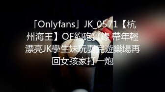 「Onlyfans」JK_0571【杭州海王】OF約砲實錄 帶年輕漂亮JK學生妹玩耍完遊樂場再回女孩家打一炮