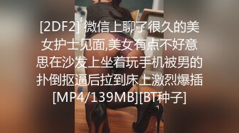 [2DF2] 微信上聊了很久的美女护士见面,美女有点不好意思在沙发上坐着玩手机被男的扑倒抠逼后拉到床上激烈爆插[MP4/139MB][BT种子]