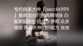 专约良家大神『jaacckk999』最新流出??古典舞学妹 白富美留学生 白虎小萝莉 众多骚婊 羡慕大神的钞能力 夜夜做新郎