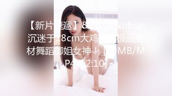 【新片速遞】&nbsp;&nbsp;沉迷于18cm大鸡巴的极品身材舞蹈御姐女神！ [40MB/MP4/12:10]