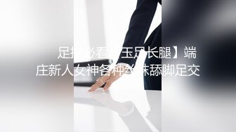 ❤️足控必看【玉足长腿】端庄新人女神各种丝袜舔脚足交