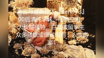 高富帅健身达人『Kenny`s』00后清纯学妹、南航空姐、大长腿模特、白富美留学生 众多骚婊成倒贴母狗！人生赢家1