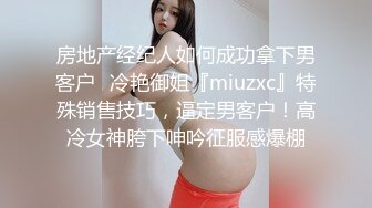 房地产经纪人如何成功拿下男客户✅冷艳御姐『miuzxc』特殊销售技巧，逼定男客户！高冷女神胯下呻吟征服感爆棚