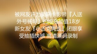 被网友评为奥斯卡影帝『人送外号杨导』约炮高颜值18岁新女友『小吉克隽逸』闭眼享受抽插快感 高清源码录制