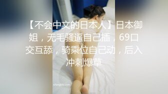 【不会中文的日本人】日本御姐，无毛骚逼自己插，69口交互舔，骑乘位自己动，后入冲刺爆草