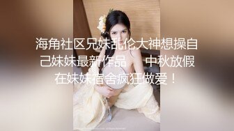 海角社区兄妹乱伦大神想操自己妹妹最新作品❤️中秋放假在妹妹宿舍疯狂做爱！