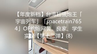 【年度新档】台湾超强炮王「宇宙列车」「spacetrain7654」OF约炮网黄、良家、学生实录【第十二弹】(8)