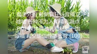 魔手外购 最新疯狂抖音倒立嘘嘘 各种不为人知精彩漏点 PK中裸体舞动乳粒私处一饱眼福 真空瑜伽性感蜜臀 (100)