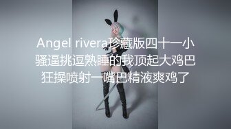 Angel rivera珍藏版四十一小骚逼挑逗熟睡的我顶起大鸡巴狂操喷射一嘴巴精液爽鸡了