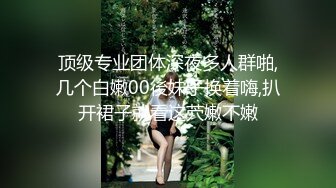 顶级专业团体深夜多人群啪,几个白嫩00後妹子换着嗨,扒开裙子就看这茓嫩不嫩