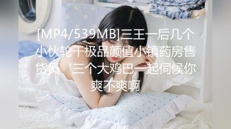 [MP4/539MB]三王一后几个小伙轮干极品颜值小镇药房售货员‘三个大鸡巴一起伺候你爽不爽啊