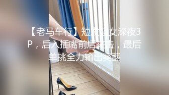 【老马车行】短发骚女深夜3P，后入插嘴前后夹击，最后单挑全力输出爽翻