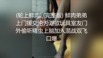 (轮上鲜肉) (完整版) 鲜肉弟弟上门援交沦为泄欲玩具室友门外偷听精虫上脑加入混战双飞口爆