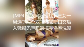 [MP4]【人间水蜜桃】三女一男选了两个双飞啪啪，口交后入猛操无毛肥逼搞完浴室洗澡