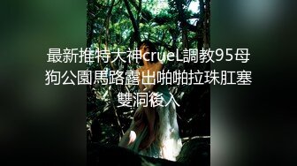 最新推特大神crueL調教95母狗公園馬路露出啪啪拉珠肛塞雙洞後入