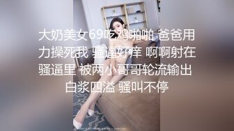 大奶美女69吃鸡啪啪 爸爸用力操死我 骚逼好痒 啊啊射在骚逼里 被两小哥哥轮流输出 白浆四溢 骚叫不停