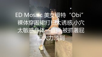 ED Mosaic 美女模特“Obi”裸体穿围裙打扫太诱惑,小穴太敏感身体一直抖,被抓著屁股大力顶到