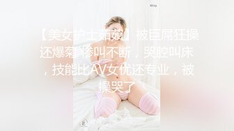 【美女护士茹茹】被巨屌狂操还爆菊 惨叫不断，哭腔叫床，技能比AV女优还专业，被操哭了