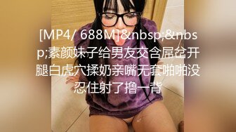 [MP4/ 688M]&nbsp;&nbsp;素颜妹子给男友交含屌岔开腿白虎穴揉奶亲嘴无套啪啪没忍住射了撸一背