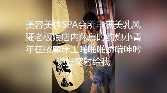 美容美体SPA会所丰满美乳风骚老板娘店内休息时约炮小青年在按摩床上啪啪啪娇喘呻吟说好爽射给我