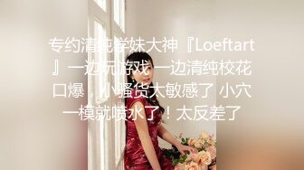 专约清纯学妹大神『Loeftart』一边玩游戏 一边清纯校花口爆，小骚货太敏感了 小穴一模就喷水了！太反差了