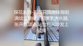 探花系列-鸭哥只搞嫩妹胸前满纹身腰细坚挺美乳大长腿,张开腿舔逼,站立后入沙发上猛操