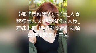 【那些崇拜黑人讨好黑_人喜欢被黑人大驴屌肏的国人反_差妹】推_特猎奇圈福利视频重磅来袭第十三季