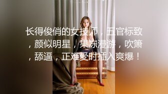 长得俊俏的女技师，五官标致，颜似明星，果冻漫游，吹箫，舔逼，正难受时插入爽爆！