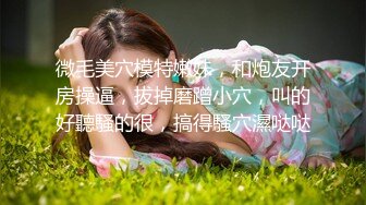 微毛美穴模特嫩妹，和炮友开房操逼，拔掉磨蹭小穴，叫的好聽騷的很，搞得騷穴濕哒哒